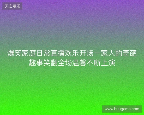 爆笑家庭日常直播欢乐开场一家人的奇葩趣事笑翻全场温馨不断上演