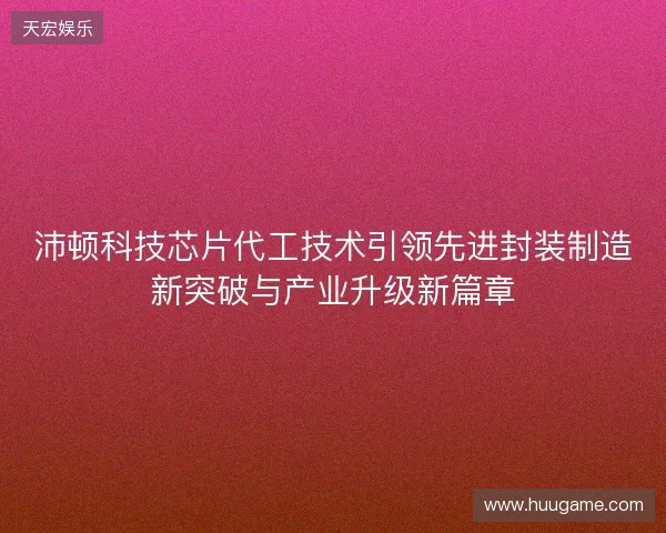 沛顿科技芯片代工技术引领先进封装制造新突破与产业升级新篇章