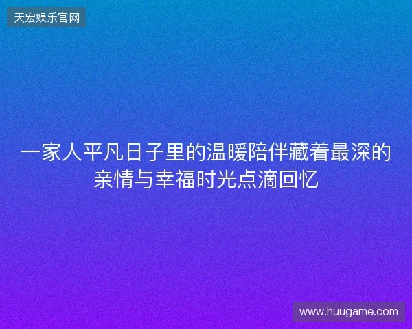 一家人平凡日子里的温暖陪伴藏着最深的亲情与幸福时光点滴回忆