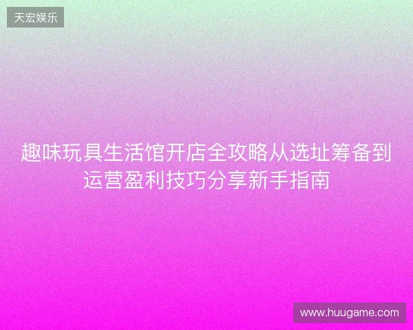 趣味玩具生活馆开店全攻略从选址筹备到运营盈利技巧分享新手指南