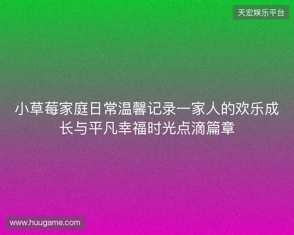 小草莓家庭日常温馨记录一家人的欢乐成长与平凡幸福时光点滴篇章